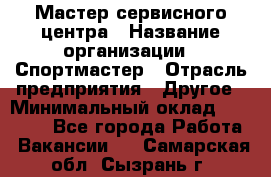 Мастер сервисного центра › Название организации ­ Спортмастер › Отрасль предприятия ­ Другое › Минимальный оклад ­ 26 000 - Все города Работа » Вакансии   . Самарская обл.,Сызрань г.